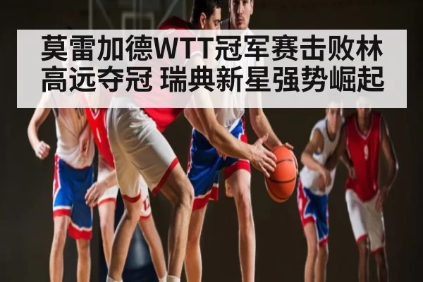 莫雷加德WTT冠军赛击败林高远夺冠 瑞典新星强势崛起