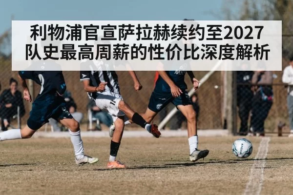 利物浦官宣萨拉赫续约至2027 队史最高周薪的性价比深度解析